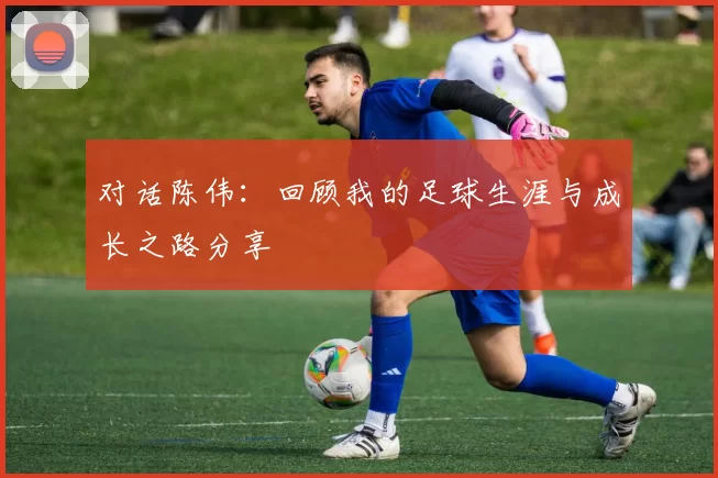 对话陈伟：回顾我的足球生涯与成长之路分享