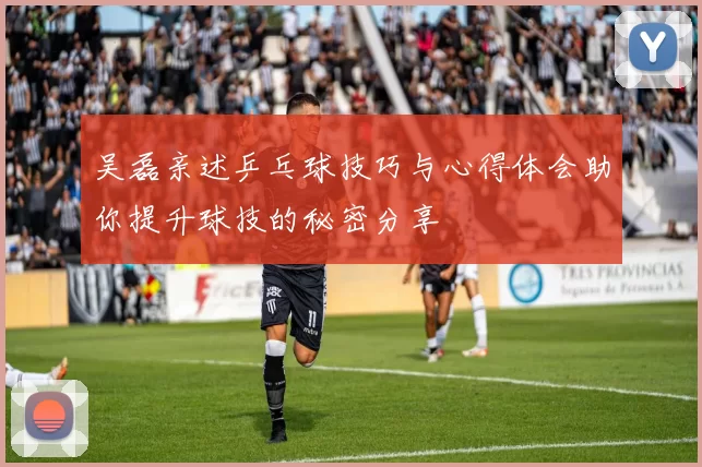 吴磊亲述乒乓球技巧与心得体会助你提升球技的秘密分享