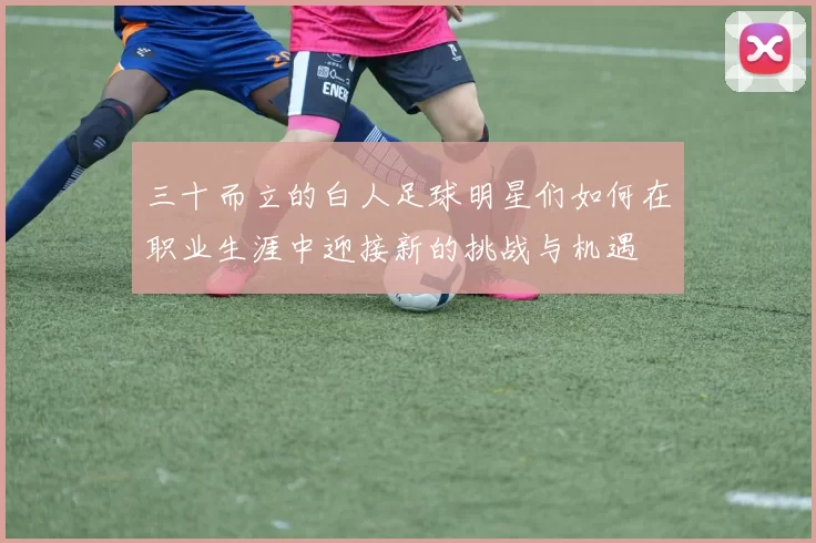 三十而立的白人足球明星们如何在职业生涯中迎接新的挑战与机遇