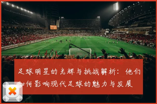 足球明星的光辉与挑战解析：他们如何影响现代足球的魅力与发展