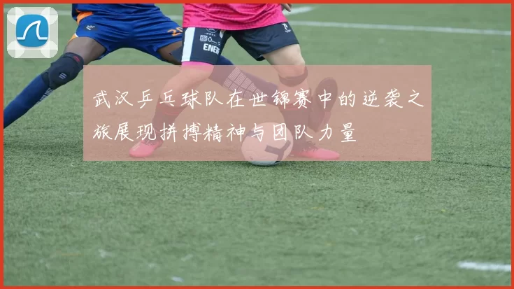 武汉乒乓球队在世锦赛中的逆袭之旅展现拼搏精神与团队力量