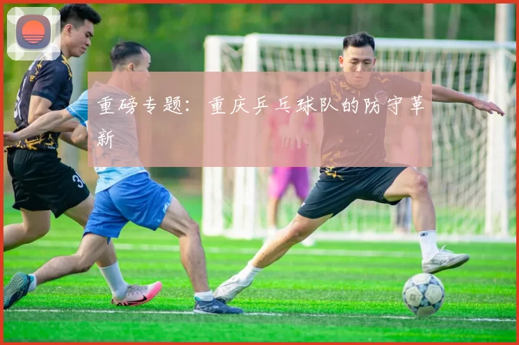 重磅专题：重庆乒乓球队的防守革新