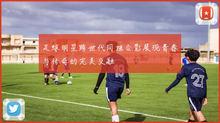 足球明星跨世代同框合影展现青春与传奇的完美交融