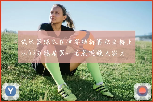 武汉篮球队在世界锦标赛积分榜上以63分稳居第一名展现强大实力