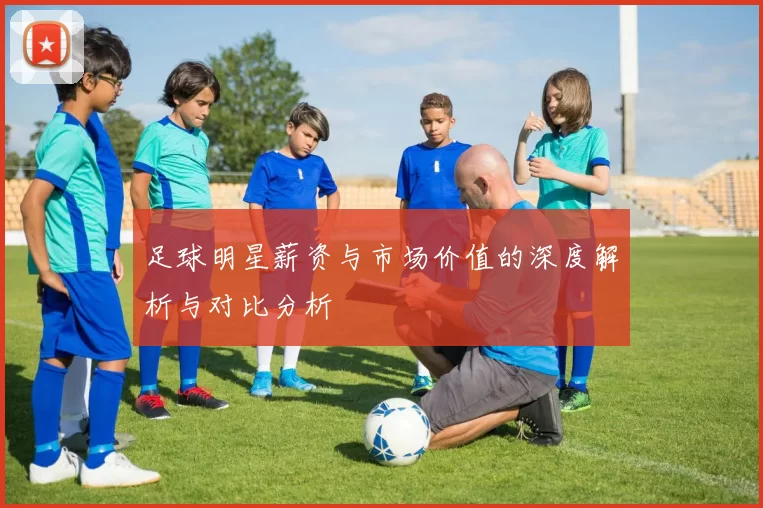 足球明星薪资与市场价值的深度解析与对比分析